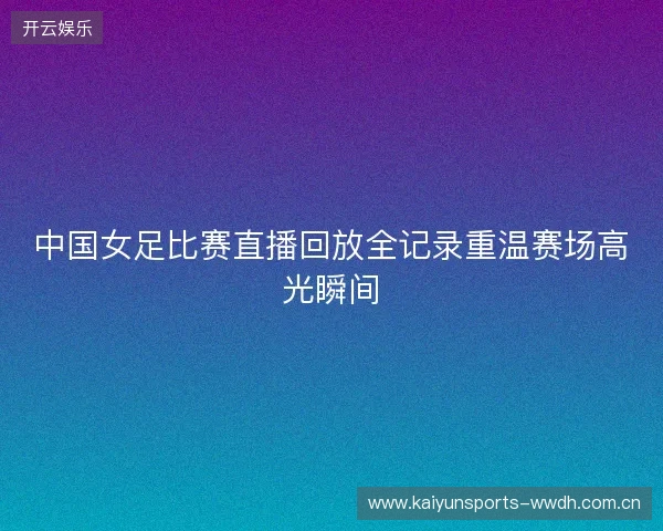 中国女足比赛直播回放全记录重温赛场高光瞬间 中国女足比赛直播回放全记录重温赛场高光瞬间